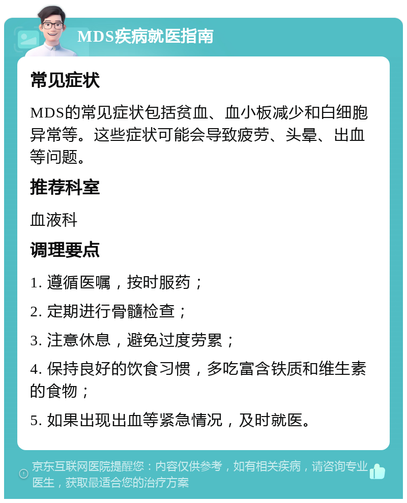 MDS疾病就医指南 常见症状 MDS的常见症状包括贫血、血小板减少和白细胞异常等。这些症状可能会导致疲劳、头晕、出血等问题。 推荐科室 血液科 调理要点 1. 遵循医嘱，按时服药； 2. 定期进行骨髓检查； 3. 注意休息，避免过度劳累； 4. 保持良好的饮食习惯，多吃富含铁质和维生素的食物； 5. 如果出现出血等紧急情况，及时就医。