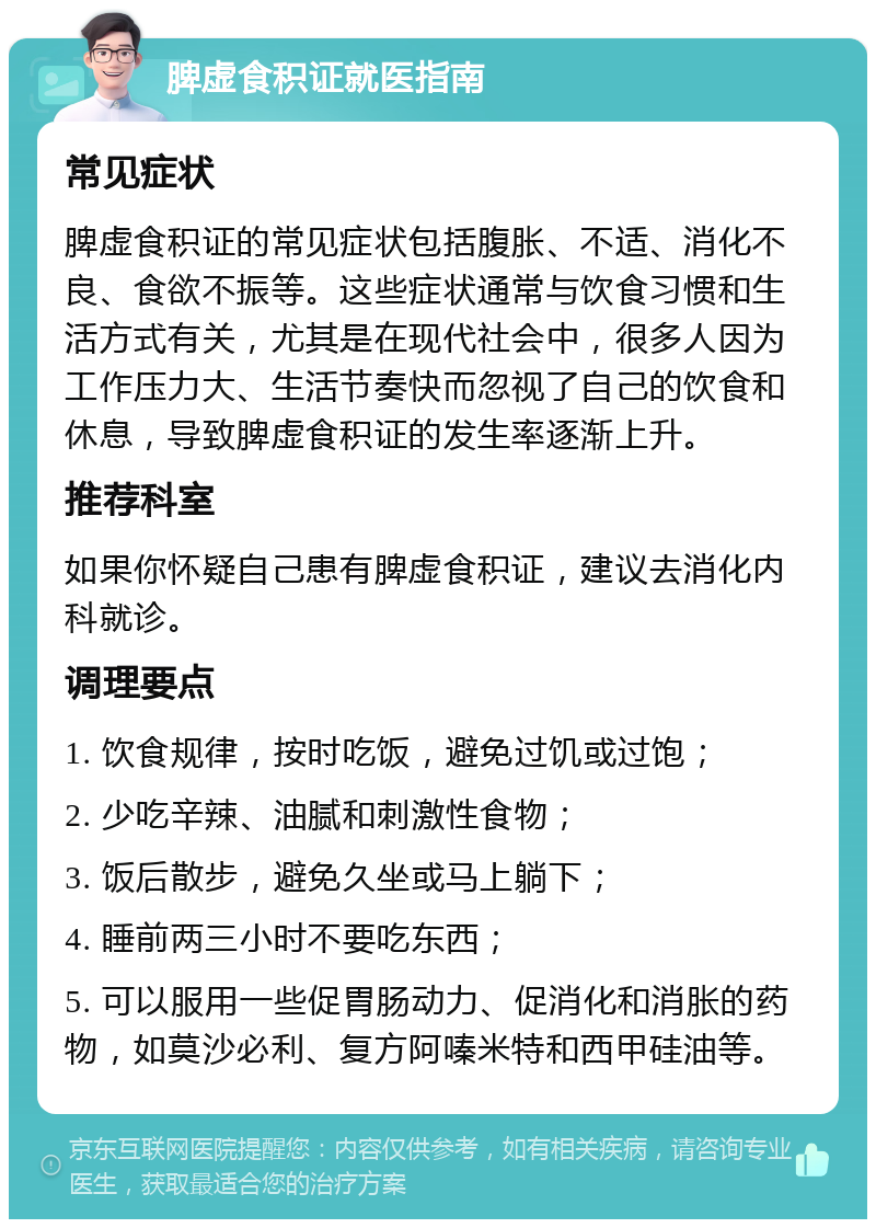 脾虚食积证就医指南 常见症状 脾虚食积证的常见症状包括腹胀、不适、消化不良、食欲不振等。这些症状通常与饮食习惯和生活方式有关，尤其是在现代社会中，很多人因为工作压力大、生活节奏快而忽视了自己的饮食和休息，导致脾虚食积证的发生率逐渐上升。 推荐科室 如果你怀疑自己患有脾虚食积证，建议去消化内科就诊。 调理要点 1. 饮食规律，按时吃饭，避免过饥或过饱； 2. 少吃辛辣、油腻和刺激性食物； 3. 饭后散步，避免久坐或马上躺下； 4. 睡前两三小时不要吃东西； 5. 可以服用一些促胃肠动力、促消化和消胀的药物，如莫沙必利、复方阿嗪米特和西甲硅油等。