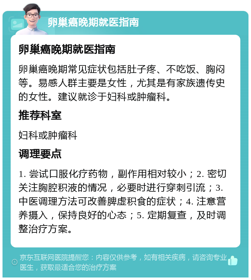 卵巢癌晚期就医指南 卵巢癌晚期就医指南 卵巢癌晚期常见症状包括肚子疼、不吃饭、胸闷等。易感人群主要是女性，尤其是有家族遗传史的女性。建议就诊于妇科或肿瘤科。 推荐科室 妇科或肿瘤科 调理要点 1. 尝试口服化疗药物，副作用相对较小；2. 密切关注胸腔积液的情况，必要时进行穿刺引流；3. 中医调理方法可改善脾虚积食的症状；4. 注意营养摄入，保持良好的心态；5. 定期复查，及时调整治疗方案。