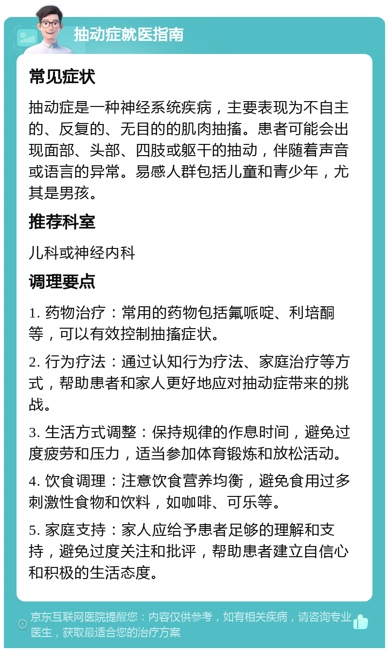 抽动症就医指南 常见症状 抽动症是一种神经系统疾病，主要表现为不自主的、反复的、无目的的肌肉抽搐。患者可能会出现面部、头部、四肢或躯干的抽动，伴随着声音或语言的异常。易感人群包括儿童和青少年，尤其是男孩。 推荐科室 儿科或神经内科 调理要点 1. 药物治疗：常用的药物包括氟哌啶、利培酮等，可以有效控制抽搐症状。 2. 行为疗法：通过认知行为疗法、家庭治疗等方式，帮助患者和家人更好地应对抽动症带来的挑战。 3. 生活方式调整：保持规律的作息时间，避免过度疲劳和压力，适当参加体育锻炼和放松活动。 4. 饮食调理：注意饮食营养均衡，避免食用过多刺激性食物和饮料，如咖啡、可乐等。 5. 家庭支持：家人应给予患者足够的理解和支持，避免过度关注和批评，帮助患者建立自信心和积极的生活态度。