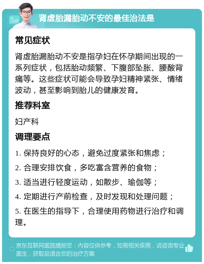 肾虚胎漏胎动不安的最佳治法是 常见症状 肾虚胎漏胎动不安是指孕妇在怀孕期间出现的一系列症状，包括胎动频繁、下腹部坠胀、腰酸背痛等。这些症状可能会导致孕妇精神紧张、情绪波动，甚至影响到胎儿的健康发育。 推荐科室 妇产科 调理要点 1. 保持良好的心态，避免过度紧张和焦虑； 2. 合理安排饮食，多吃富含营养的食物； 3. 适当进行轻度运动，如散步、瑜伽等； 4. 定期进行产前检查，及时发现和处理问题； 5. 在医生的指导下，合理使用药物进行治疗和调理。