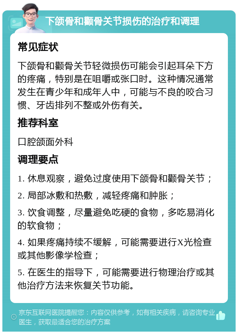 下颌骨和颧骨关节损伤的治疗和调理 常见症状 下颌骨和颧骨关节轻微损伤可能会引起耳朵下方的疼痛，特别是在咀嚼或张口时。这种情况通常发生在青少年和成年人中，可能与不良的咬合习惯、牙齿排列不整或外伤有关。 推荐科室 口腔颌面外科 调理要点 1. 休息观察，避免过度使用下颌骨和颧骨关节； 2. 局部冰敷和热敷，减轻疼痛和肿胀； 3. 饮食调整，尽量避免吃硬的食物，多吃易消化的软食物； 4. 如果疼痛持续不缓解，可能需要进行X光检查或其他影像学检查； 5. 在医生的指导下，可能需要进行物理治疗或其他治疗方法来恢复关节功能。