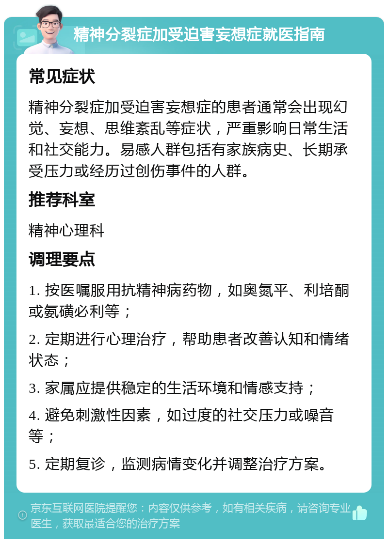 精神分裂症加受迫害妄想症就医指南 常见症状 精神分裂症加受迫害妄想症的患者通常会出现幻觉、妄想、思维紊乱等症状，严重影响日常生活和社交能力。易感人群包括有家族病史、长期承受压力或经历过创伤事件的人群。 推荐科室 精神心理科 调理要点 1. 按医嘱服用抗精神病药物，如奥氮平、利培酮或氨磺必利等； 2. 定期进行心理治疗，帮助患者改善认知和情绪状态； 3. 家属应提供稳定的生活环境和情感支持； 4. 避免刺激性因素，如过度的社交压力或噪音等； 5. 定期复诊，监测病情变化并调整治疗方案。