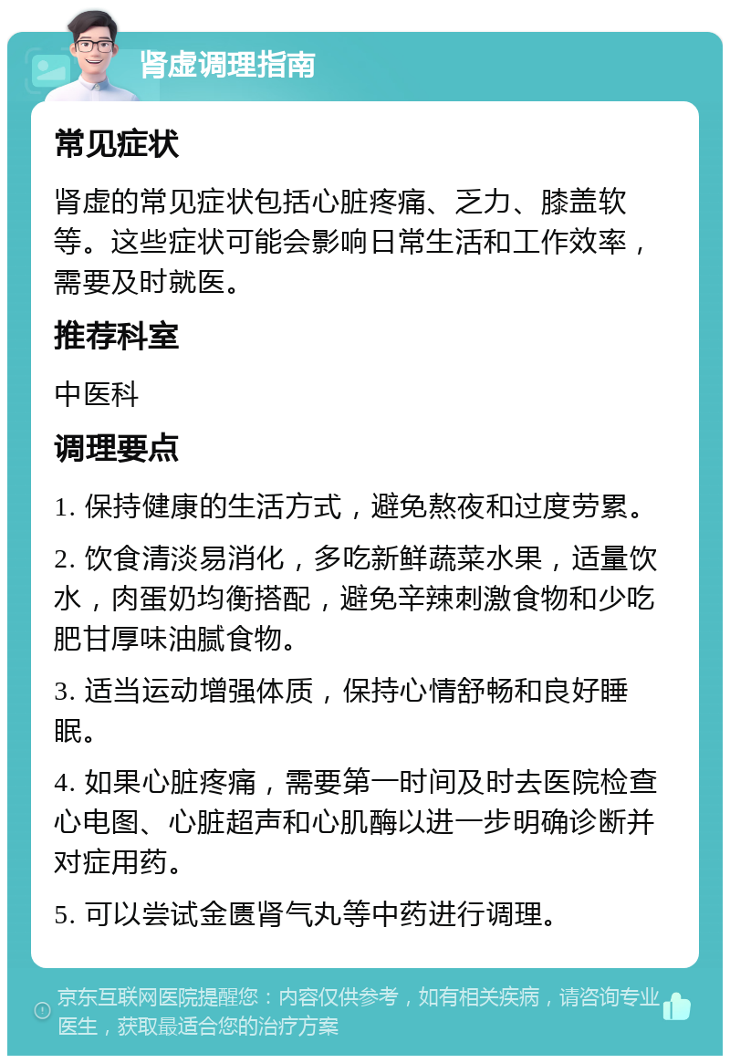 肾虚调理指南 常见症状 肾虚的常见症状包括心脏疼痛、乏力、膝盖软等。这些症状可能会影响日常生活和工作效率，需要及时就医。 推荐科室 中医科 调理要点 1. 保持健康的生活方式，避免熬夜和过度劳累。 2. 饮食清淡易消化，多吃新鲜蔬菜水果，适量饮水，肉蛋奶均衡搭配，避免辛辣刺激食物和少吃肥甘厚味油腻食物。 3. 适当运动增强体质，保持心情舒畅和良好睡眠。 4. 如果心脏疼痛，需要第一时间及时去医院检查心电图、心脏超声和心肌酶以进一步明确诊断并对症用药。 5. 可以尝试金匮肾气丸等中药进行调理。