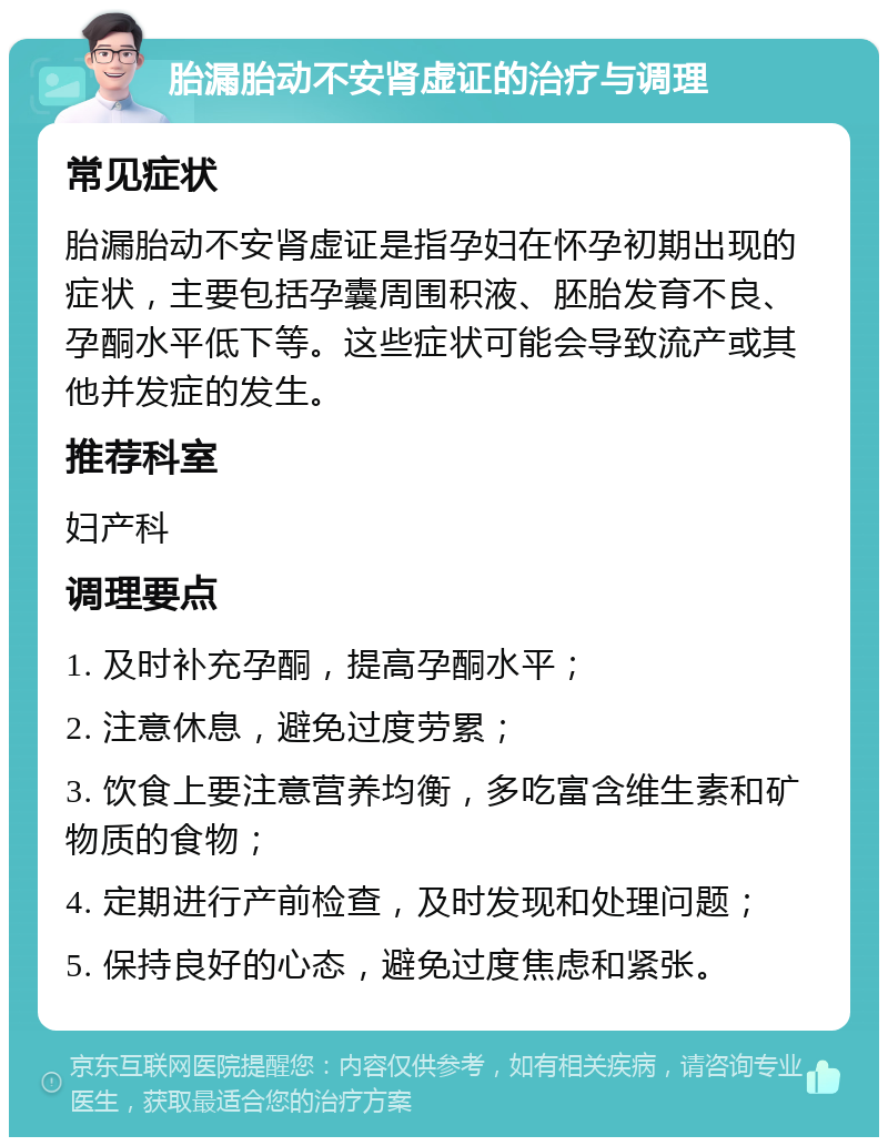 胎漏胎动不安肾虚证的治疗与调理 常见症状 胎漏胎动不安肾虚证是指孕妇在怀孕初期出现的症状，主要包括孕囊周围积液、胚胎发育不良、孕酮水平低下等。这些症状可能会导致流产或其他并发症的发生。 推荐科室 妇产科 调理要点 1. 及时补充孕酮，提高孕酮水平； 2. 注意休息，避免过度劳累； 3. 饮食上要注意营养均衡，多吃富含维生素和矿物质的食物； 4. 定期进行产前检查，及时发现和处理问题； 5. 保持良好的心态，避免过度焦虑和紧张。