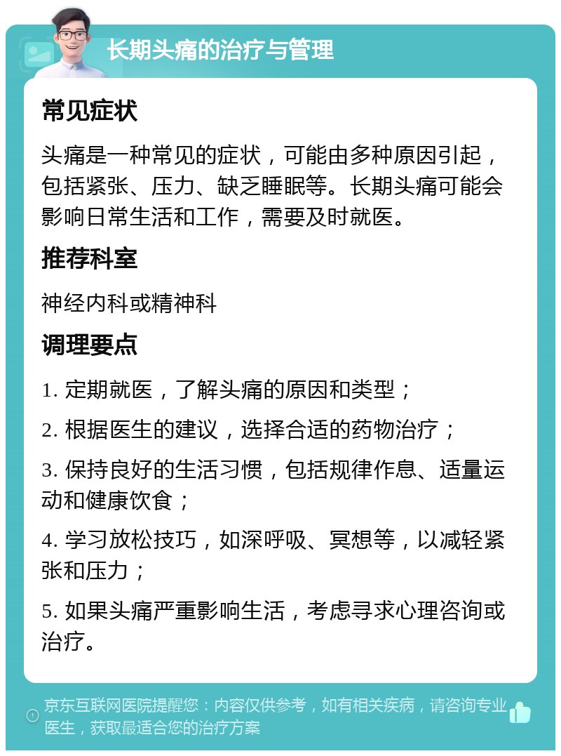 长期头痛的治疗与管理 常见症状 头痛是一种常见的症状，可能由多种原因引起，包括紧张、压力、缺乏睡眠等。长期头痛可能会影响日常生活和工作，需要及时就医。 推荐科室 神经内科或精神科 调理要点 1. 定期就医，了解头痛的原因和类型； 2. 根据医生的建议，选择合适的药物治疗； 3. 保持良好的生活习惯，包括规律作息、适量运动和健康饮食； 4. 学习放松技巧，如深呼吸、冥想等，以减轻紧张和压力； 5. 如果头痛严重影响生活，考虑寻求心理咨询或治疗。