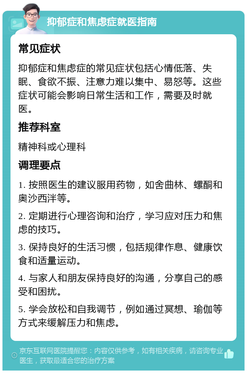 抑郁症和焦虑症就医指南 常见症状 抑郁症和焦虑症的常见症状包括心情低落、失眠、食欲不振、注意力难以集中、易怒等。这些症状可能会影响日常生活和工作，需要及时就医。 推荐科室 精神科或心理科 调理要点 1. 按照医生的建议服用药物，如舍曲林、螺酮和奥沙西泮等。 2. 定期进行心理咨询和治疗，学习应对压力和焦虑的技巧。 3. 保持良好的生活习惯，包括规律作息、健康饮食和适量运动。 4. 与家人和朋友保持良好的沟通，分享自己的感受和困扰。 5. 学会放松和自我调节，例如通过冥想、瑜伽等方式来缓解压力和焦虑。