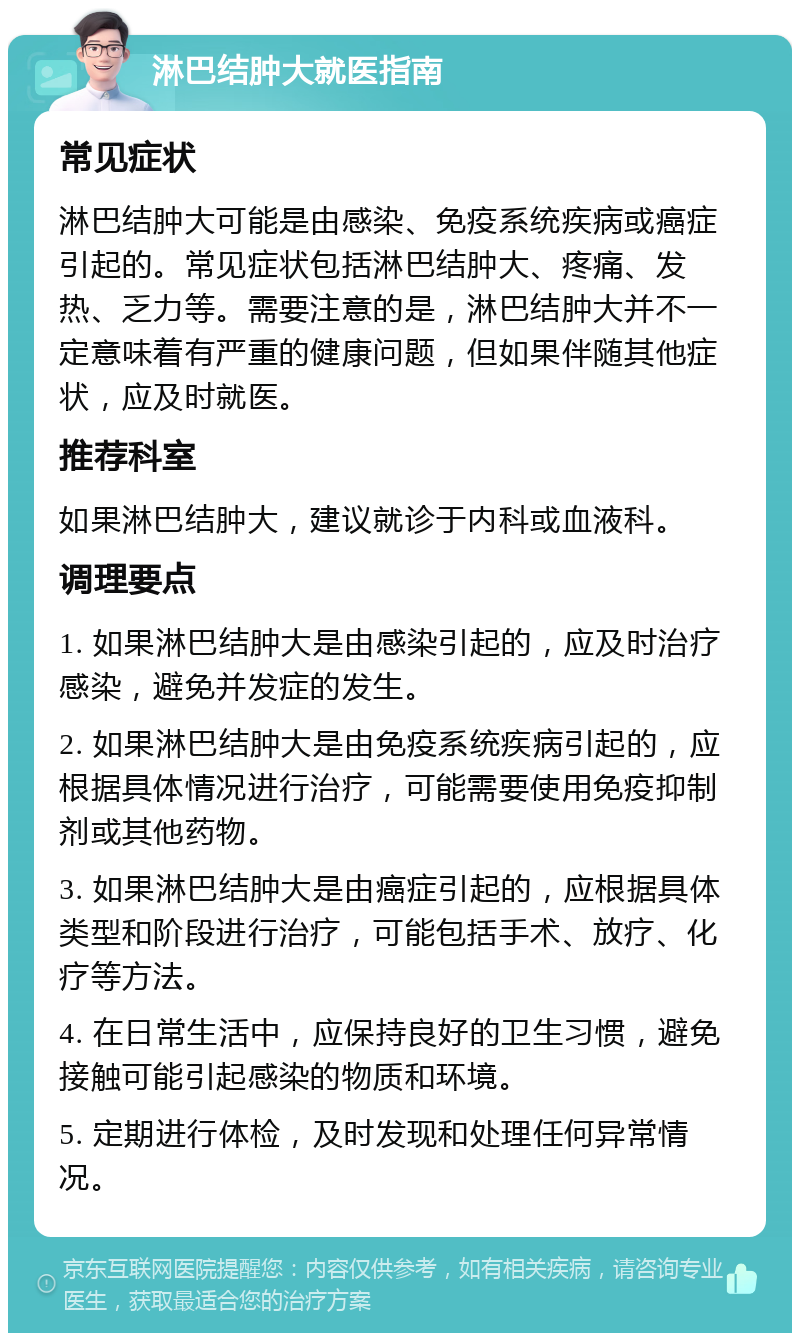 淋巴结肿大就医指南 常见症状 淋巴结肿大可能是由感染、免疫系统疾病或癌症引起的。常见症状包括淋巴结肿大、疼痛、发热、乏力等。需要注意的是，淋巴结肿大并不一定意味着有严重的健康问题，但如果伴随其他症状，应及时就医。 推荐科室 如果淋巴结肿大，建议就诊于内科或血液科。 调理要点 1. 如果淋巴结肿大是由感染引起的，应及时治疗感染，避免并发症的发生。 2. 如果淋巴结肿大是由免疫系统疾病引起的，应根据具体情况进行治疗，可能需要使用免疫抑制剂或其他药物。 3. 如果淋巴结肿大是由癌症引起的，应根据具体类型和阶段进行治疗，可能包括手术、放疗、化疗等方法。 4. 在日常生活中，应保持良好的卫生习惯，避免接触可能引起感染的物质和环境。 5. 定期进行体检，及时发现和处理任何异常情况。