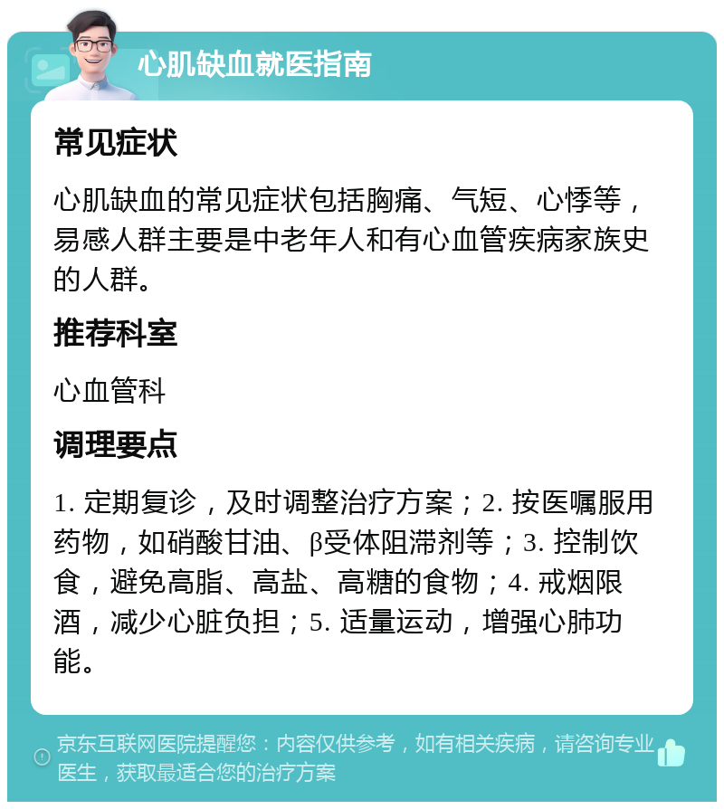 心肌缺血就医指南 常见症状 心肌缺血的常见症状包括胸痛、气短、心悸等，易感人群主要是中老年人和有心血管疾病家族史的人群。 推荐科室 心血管科 调理要点 1. 定期复诊，及时调整治疗方案；2. 按医嘱服用药物，如硝酸甘油、β受体阻滞剂等；3. 控制饮食，避免高脂、高盐、高糖的食物；4. 戒烟限酒，减少心脏负担；5. 适量运动，增强心肺功能。