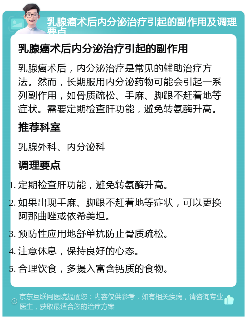 乳腺癌术后内分泌治疗引起的副作用及调理要点 乳腺癌术后内分泌治疗引起的副作用 乳腺癌术后，内分泌治疗是常见的辅助治疗方法。然而，长期服用内分泌药物可能会引起一系列副作用，如骨质疏松、手麻、脚跟不赶着地等症状。需要定期检查肝功能，避免转氨酶升高。 推荐科室 乳腺外科、内分泌科 调理要点 定期检查肝功能，避免转氨酶升高。 如果出现手麻、脚跟不赶着地等症状，可以更换阿那曲唑或依希美坦。 预防性应用地舒单抗防止骨质疏松。 注意休息，保持良好的心态。 合理饮食，多摄入富含钙质的食物。