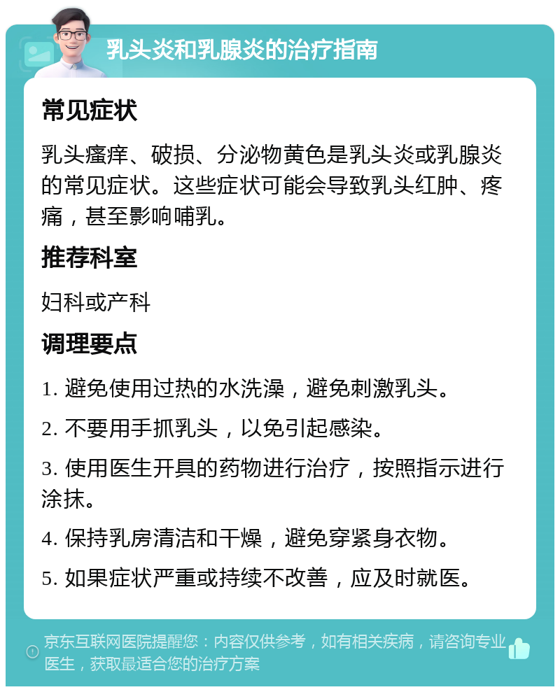 乳头炎和乳腺炎的治疗指南 常见症状 乳头瘙痒、破损、分泌物黄色是乳头炎或乳腺炎的常见症状。这些症状可能会导致乳头红肿、疼痛，甚至影响哺乳。 推荐科室 妇科或产科 调理要点 1. 避免使用过热的水洗澡，避免刺激乳头。 2. 不要用手抓乳头，以免引起感染。 3. 使用医生开具的药物进行治疗，按照指示进行涂抹。 4. 保持乳房清洁和干燥，避免穿紧身衣物。 5. 如果症状严重或持续不改善，应及时就医。