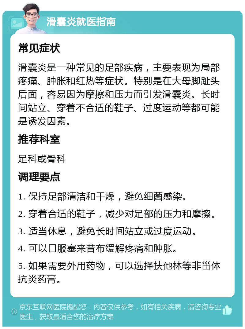 滑囊炎就医指南 常见症状 滑囊炎是一种常见的足部疾病，主要表现为局部疼痛、肿胀和红热等症状。特别是在大母脚趾头后面，容易因为摩擦和压力而引发滑囊炎。长时间站立、穿着不合适的鞋子、过度运动等都可能是诱发因素。 推荐科室 足科或骨科 调理要点 1. 保持足部清洁和干燥，避免细菌感染。 2. 穿着合适的鞋子，减少对足部的压力和摩擦。 3. 适当休息，避免长时间站立或过度运动。 4. 可以口服塞来昔布缓解疼痛和肿胀。 5. 如果需要外用药物，可以选择扶他林等非甾体抗炎药膏。