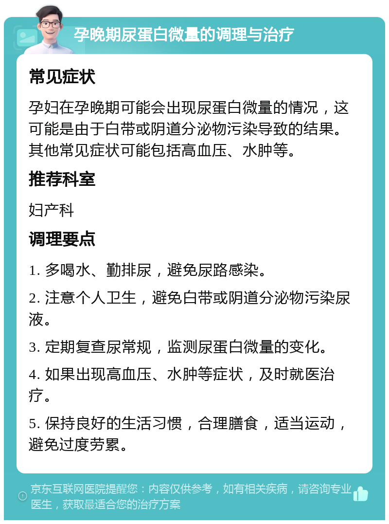 孕晚期尿蛋白微量的调理与治疗 常见症状 孕妇在孕晚期可能会出现尿蛋白微量的情况，这可能是由于白带或阴道分泌物污染导致的结果。其他常见症状可能包括高血压、水肿等。 推荐科室 妇产科 调理要点 1. 多喝水、勤排尿，避免尿路感染。 2. 注意个人卫生，避免白带或阴道分泌物污染尿液。 3. 定期复查尿常规，监测尿蛋白微量的变化。 4. 如果出现高血压、水肿等症状，及时就医治疗。 5. 保持良好的生活习惯，合理膳食，适当运动，避免过度劳累。