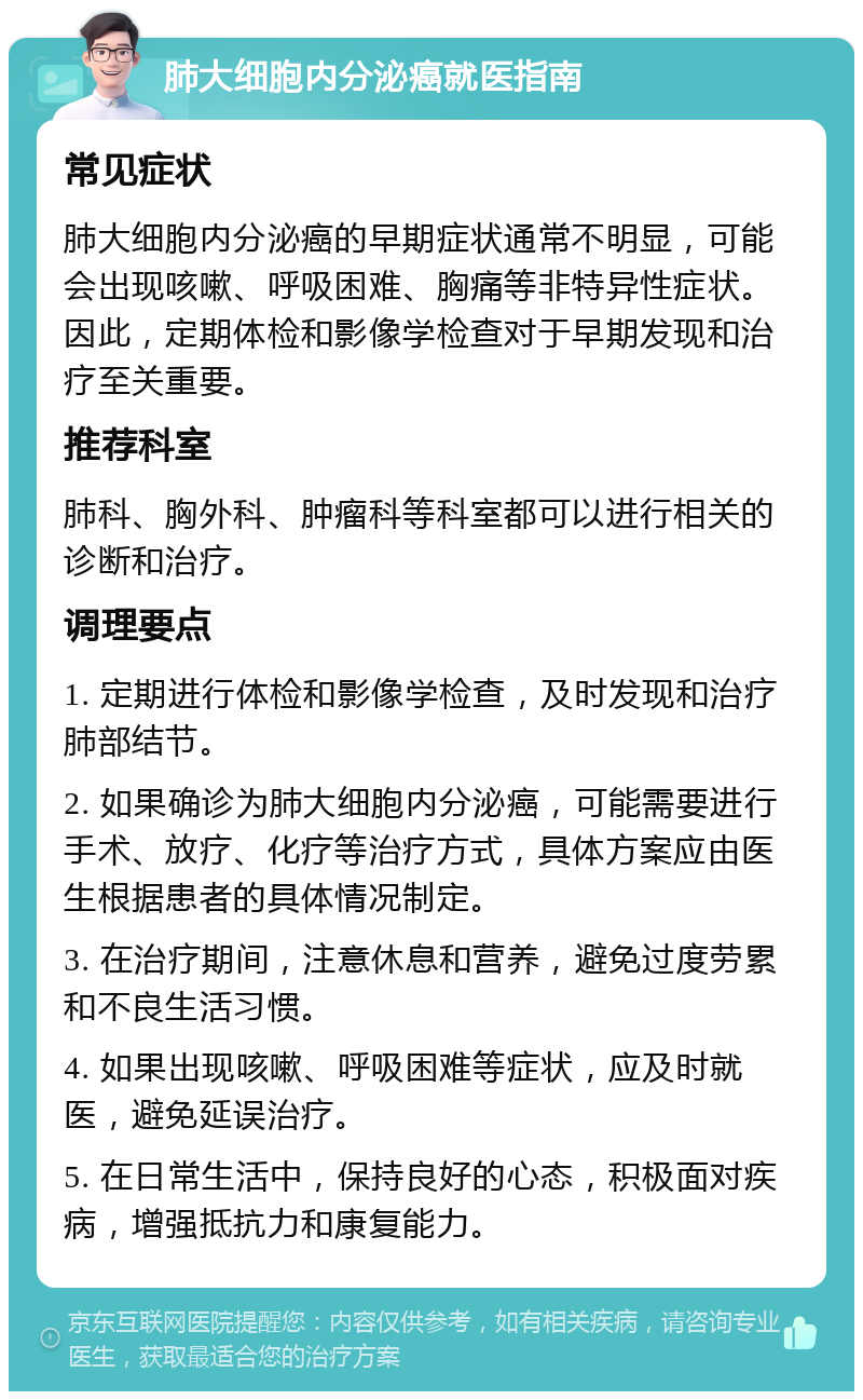 肺大细胞内分泌癌就医指南 常见症状 肺大细胞内分泌癌的早期症状通常不明显，可能会出现咳嗽、呼吸困难、胸痛等非特异性症状。因此，定期体检和影像学检查对于早期发现和治疗至关重要。 推荐科室 肺科、胸外科、肿瘤科等科室都可以进行相关的诊断和治疗。 调理要点 1. 定期进行体检和影像学检查，及时发现和治疗肺部结节。 2. 如果确诊为肺大细胞内分泌癌，可能需要进行手术、放疗、化疗等治疗方式，具体方案应由医生根据患者的具体情况制定。 3. 在治疗期间，注意休息和营养，避免过度劳累和不良生活习惯。 4. 如果出现咳嗽、呼吸困难等症状，应及时就医，避免延误治疗。 5. 在日常生活中，保持良好的心态，积极面对疾病，增强抵抗力和康复能力。