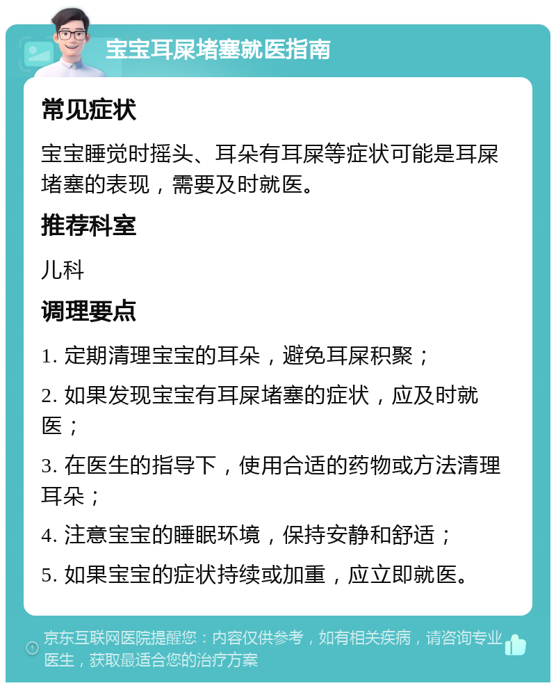 宝宝耳屎堵塞就医指南 常见症状 宝宝睡觉时摇头、耳朵有耳屎等症状可能是耳屎堵塞的表现，需要及时就医。 推荐科室 儿科 调理要点 1. 定期清理宝宝的耳朵，避免耳屎积聚； 2. 如果发现宝宝有耳屎堵塞的症状，应及时就医； 3. 在医生的指导下，使用合适的药物或方法清理耳朵； 4. 注意宝宝的睡眠环境，保持安静和舒适； 5. 如果宝宝的症状持续或加重，应立即就医。