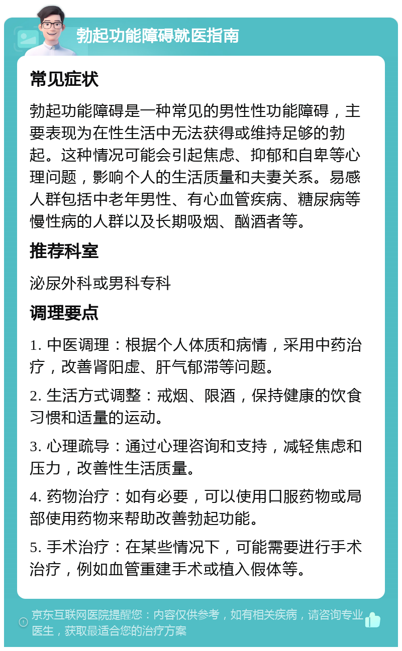 勃起功能障碍就医指南 常见症状 勃起功能障碍是一种常见的男性性功能障碍，主要表现为在性生活中无法获得或维持足够的勃起。这种情况可能会引起焦虑、抑郁和自卑等心理问题，影响个人的生活质量和夫妻关系。易感人群包括中老年男性、有心血管疾病、糖尿病等慢性病的人群以及长期吸烟、酗酒者等。 推荐科室 泌尿外科或男科专科 调理要点 1. 中医调理：根据个人体质和病情，采用中药治疗，改善肾阳虚、肝气郁滞等问题。 2. 生活方式调整：戒烟、限酒，保持健康的饮食习惯和适量的运动。 3. 心理疏导：通过心理咨询和支持，减轻焦虑和压力，改善性生活质量。 4. 药物治疗：如有必要，可以使用口服药物或局部使用药物来帮助改善勃起功能。 5. 手术治疗：在某些情况下，可能需要进行手术治疗，例如血管重建手术或植入假体等。