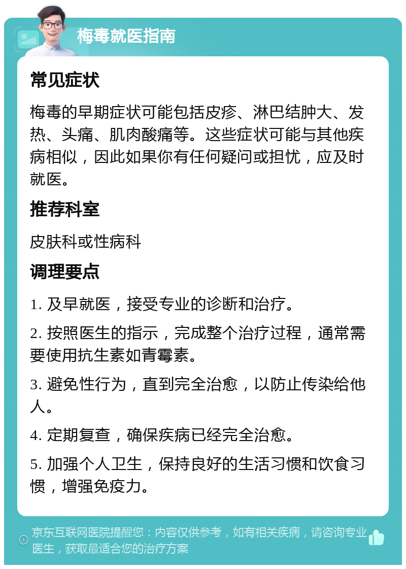 梅毒就医指南 常见症状 梅毒的早期症状可能包括皮疹、淋巴结肿大、发热、头痛、肌肉酸痛等。这些症状可能与其他疾病相似，因此如果你有任何疑问或担忧，应及时就医。 推荐科室 皮肤科或性病科 调理要点 1. 及早就医，接受专业的诊断和治疗。 2. 按照医生的指示，完成整个治疗过程，通常需要使用抗生素如青霉素。 3. 避免性行为，直到完全治愈，以防止传染给他人。 4. 定期复查，确保疾病已经完全治愈。 5. 加强个人卫生，保持良好的生活习惯和饮食习惯，增强免疫力。