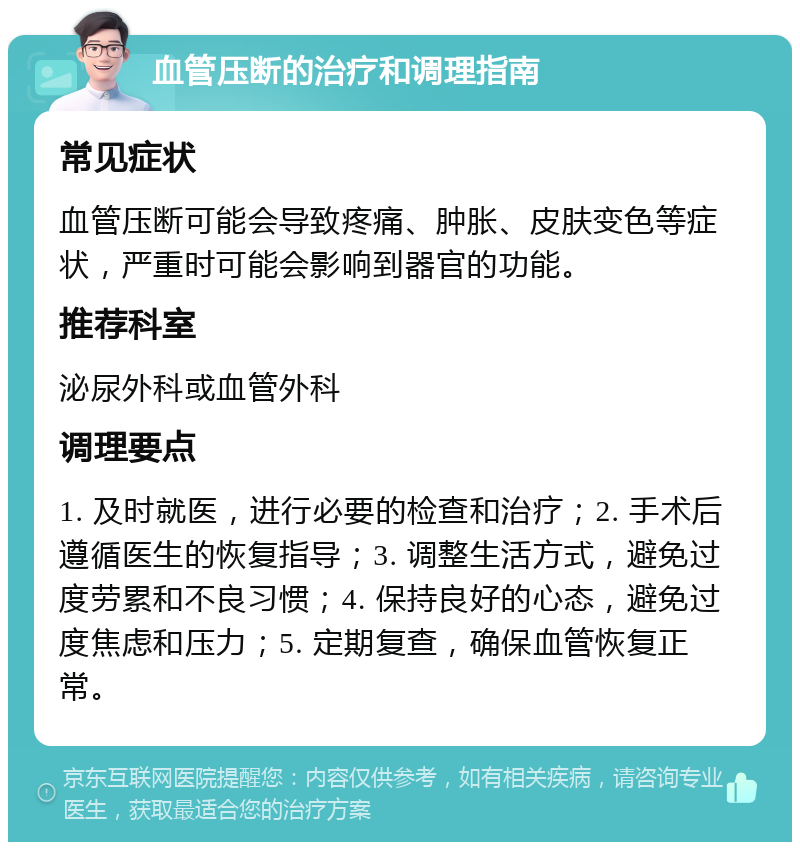 血管压断的治疗和调理指南 常见症状 血管压断可能会导致疼痛、肿胀、皮肤变色等症状，严重时可能会影响到器官的功能。 推荐科室 泌尿外科或血管外科 调理要点 1. 及时就医，进行必要的检查和治疗；2. 手术后遵循医生的恢复指导；3. 调整生活方式，避免过度劳累和不良习惯；4. 保持良好的心态，避免过度焦虑和压力；5. 定期复查，确保血管恢复正常。