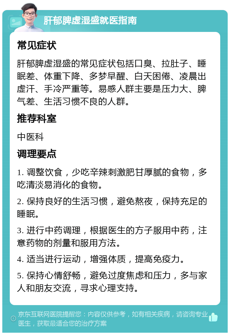 肝郁脾虚湿盛就医指南 常见症状 肝郁脾虚湿盛的常见症状包括口臭、拉肚子、睡眠差、体重下降、多梦早醒、白天困倦、凌晨出虚汗、手冷严重等。易感人群主要是压力大、脾气差、生活习惯不良的人群。 推荐科室 中医科 调理要点 1. 调整饮食，少吃辛辣刺激肥甘厚腻的食物，多吃清淡易消化的食物。 2. 保持良好的生活习惯，避免熬夜，保持充足的睡眠。 3. 进行中药调理，根据医生的方子服用中药，注意药物的剂量和服用方法。 4. 适当进行运动，增强体质，提高免疫力。 5. 保持心情舒畅，避免过度焦虑和压力，多与家人和朋友交流，寻求心理支持。