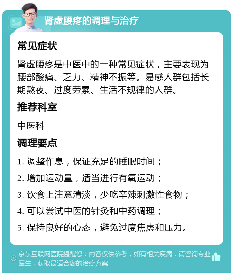 肾虚腰疼的调理与治疗 常见症状 肾虚腰疼是中医中的一种常见症状，主要表现为腰部酸痛、乏力、精神不振等。易感人群包括长期熬夜、过度劳累、生活不规律的人群。 推荐科室 中医科 调理要点 1. 调整作息，保证充足的睡眠时间； 2. 增加运动量，适当进行有氧运动； 3. 饮食上注意清淡，少吃辛辣刺激性食物； 4. 可以尝试中医的针灸和中药调理； 5. 保持良好的心态，避免过度焦虑和压力。