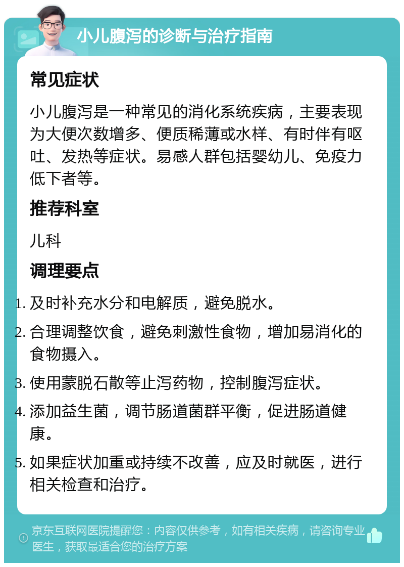 小儿腹泻的诊断与治疗指南 常见症状 小儿腹泻是一种常见的消化系统疾病，主要表现为大便次数增多、便质稀薄或水样、有时伴有呕吐、发热等症状。易感人群包括婴幼儿、免疫力低下者等。 推荐科室 儿科 调理要点 及时补充水分和电解质，避免脱水。 合理调整饮食，避免刺激性食物，增加易消化的食物摄入。 使用蒙脱石散等止泻药物，控制腹泻症状。 添加益生菌，调节肠道菌群平衡，促进肠道健康。 如果症状加重或持续不改善，应及时就医，进行相关检查和治疗。