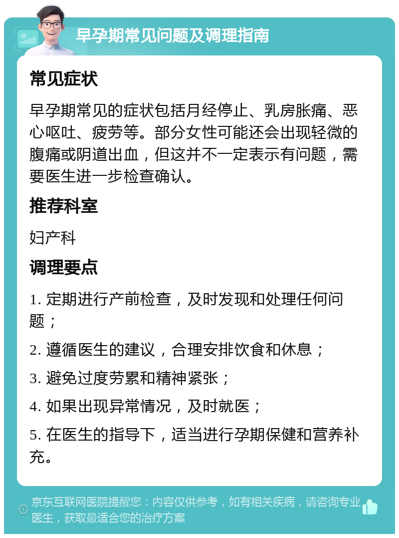 早孕期常见问题及调理指南 常见症状 早孕期常见的症状包括月经停止、乳房胀痛、恶心呕吐、疲劳等。部分女性可能还会出现轻微的腹痛或阴道出血，但这并不一定表示有问题，需要医生进一步检查确认。 推荐科室 妇产科 调理要点 1. 定期进行产前检查，及时发现和处理任何问题； 2. 遵循医生的建议，合理安排饮食和休息； 3. 避免过度劳累和精神紧张； 4. 如果出现异常情况，及时就医； 5. 在医生的指导下，适当进行孕期保健和营养补充。