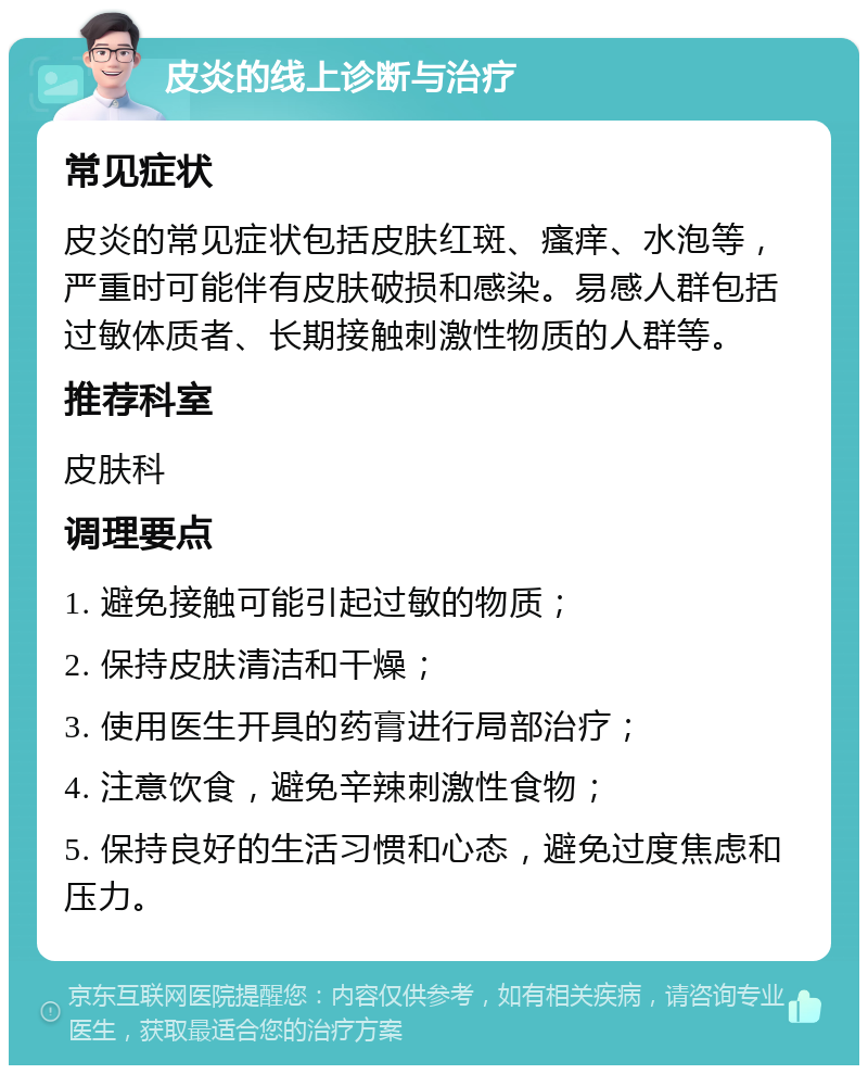 皮炎的线上诊断与治疗 常见症状 皮炎的常见症状包括皮肤红斑、瘙痒、水泡等，严重时可能伴有皮肤破损和感染。易感人群包括过敏体质者、长期接触刺激性物质的人群等。 推荐科室 皮肤科 调理要点 1. 避免接触可能引起过敏的物质； 2. 保持皮肤清洁和干燥； 3. 使用医生开具的药膏进行局部治疗； 4. 注意饮食，避免辛辣刺激性食物； 5. 保持良好的生活习惯和心态，避免过度焦虑和压力。