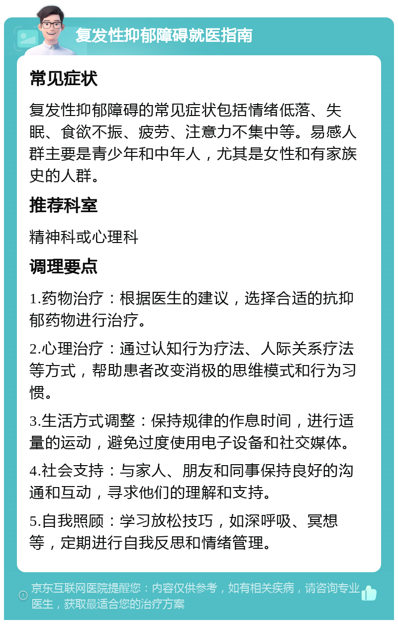 复发性抑郁障碍就医指南 常见症状 复发性抑郁障碍的常见症状包括情绪低落、失眠、食欲不振、疲劳、注意力不集中等。易感人群主要是青少年和中年人，尤其是女性和有家族史的人群。 推荐科室 精神科或心理科 调理要点 1.药物治疗：根据医生的建议，选择合适的抗抑郁药物进行治疗。 2.心理治疗：通过认知行为疗法、人际关系疗法等方式，帮助患者改变消极的思维模式和行为习惯。 3.生活方式调整：保持规律的作息时间，进行适量的运动，避免过度使用电子设备和社交媒体。 4.社会支持：与家人、朋友和同事保持良好的沟通和互动，寻求他们的理解和支持。 5.自我照顾：学习放松技巧，如深呼吸、冥想等，定期进行自我反思和情绪管理。