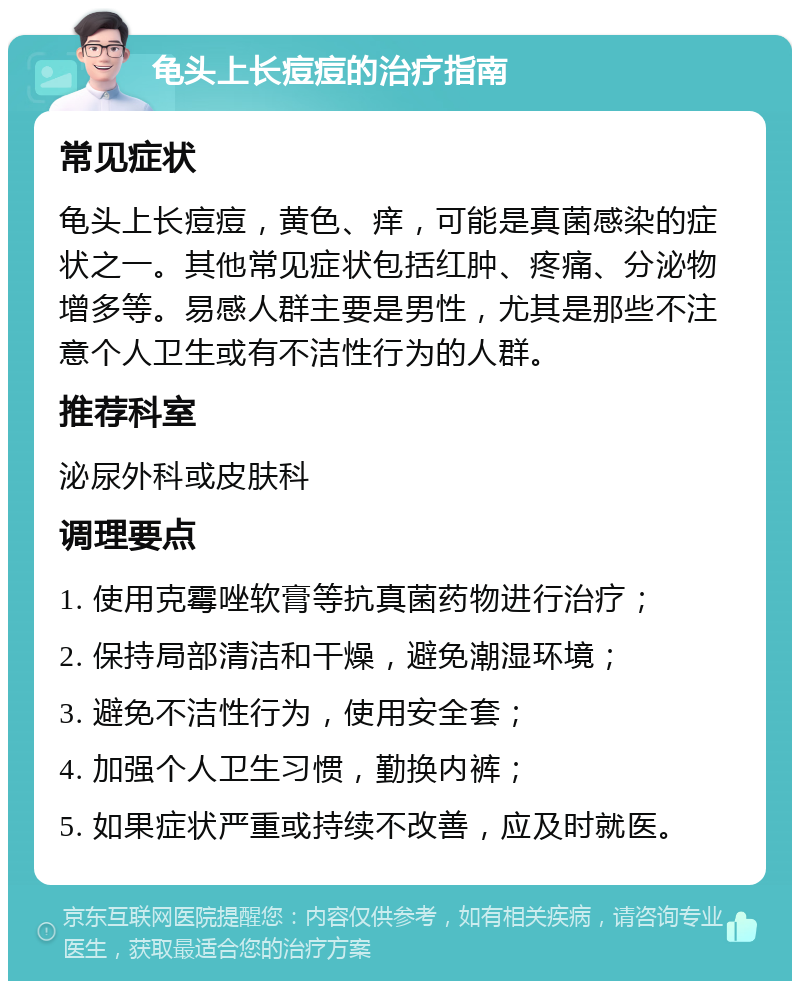 龟头上长痘痘的治疗指南 常见症状 龟头上长痘痘，黄色、痒，可能是真菌感染的症状之一。其他常见症状包括红肿、疼痛、分泌物增多等。易感人群主要是男性，尤其是那些不注意个人卫生或有不洁性行为的人群。 推荐科室 泌尿外科或皮肤科 调理要点 1. 使用克霉唑软膏等抗真菌药物进行治疗； 2. 保持局部清洁和干燥，避免潮湿环境； 3. 避免不洁性行为，使用安全套； 4. 加强个人卫生习惯，勤换内裤； 5. 如果症状严重或持续不改善，应及时就医。