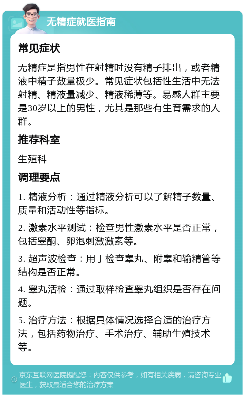 无精症就医指南 常见症状 无精症是指男性在射精时没有精子排出，或者精液中精子数量极少。常见症状包括性生活中无法射精、精液量减少、精液稀薄等。易感人群主要是30岁以上的男性，尤其是那些有生育需求的人群。 推荐科室 生殖科 调理要点 1. 精液分析：通过精液分析可以了解精子数量、质量和活动性等指标。 2. 激素水平测试：检查男性激素水平是否正常，包括睾酮、卵泡刺激激素等。 3. 超声波检查：用于检查睾丸、附睾和输精管等结构是否正常。 4. 睾丸活检：通过取样检查睾丸组织是否存在问题。 5. 治疗方法：根据具体情况选择合适的治疗方法，包括药物治疗、手术治疗、辅助生殖技术等。