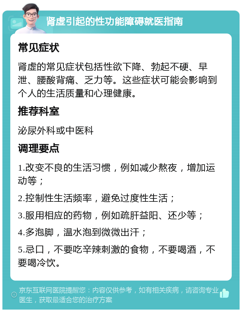 肾虚引起的性功能障碍就医指南 常见症状 肾虚的常见症状包括性欲下降、勃起不硬、早泄、腰酸背痛、乏力等。这些症状可能会影响到个人的生活质量和心理健康。 推荐科室 泌尿外科或中医科 调理要点 1.改变不良的生活习惯，例如减少熬夜，增加运动等； 2.控制性生活频率，避免过度性生活； 3.服用相应的药物，例如疏肝益阳、还少等； 4.多泡脚，温水泡到微微出汗； 5.忌口，不要吃辛辣刺激的食物，不要喝酒，不要喝冷饮。