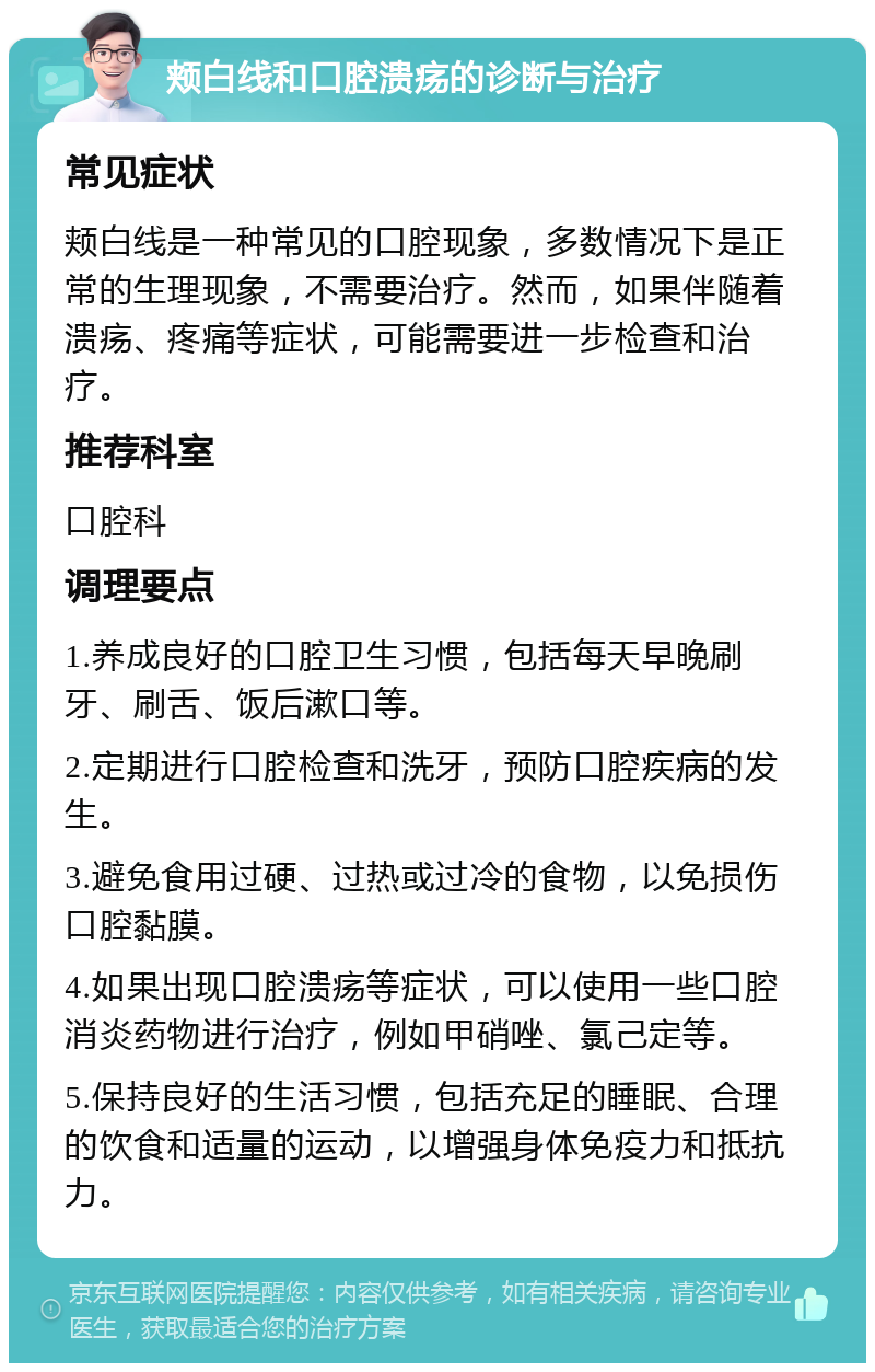 颊白线和口腔溃疡的诊断与治疗 常见症状 颊白线是一种常见的口腔现象，多数情况下是正常的生理现象，不需要治疗。然而，如果伴随着溃疡、疼痛等症状，可能需要进一步检查和治疗。 推荐科室 口腔科 调理要点 1.养成良好的口腔卫生习惯，包括每天早晚刷牙、刷舌、饭后漱口等。 2.定期进行口腔检查和洗牙，预防口腔疾病的发生。 3.避免食用过硬、过热或过冷的食物，以免损伤口腔黏膜。 4.如果出现口腔溃疡等症状，可以使用一些口腔消炎药物进行治疗，例如甲硝唑、氯己定等。 5.保持良好的生活习惯，包括充足的睡眠、合理的饮食和适量的运动，以增强身体免疫力和抵抗力。