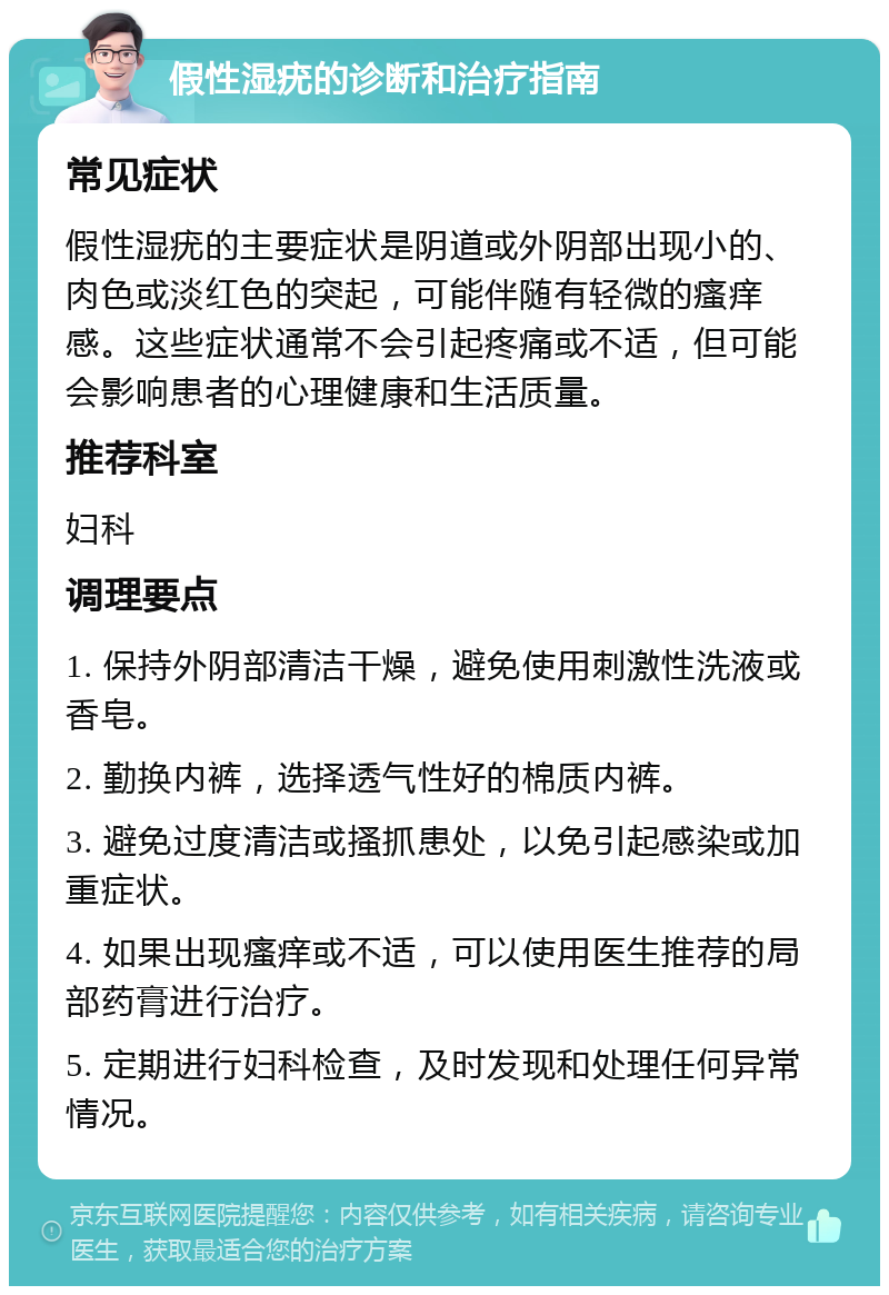 假性湿疣的诊断和治疗指南 常见症状 假性湿疣的主要症状是阴道或外阴部出现小的、肉色或淡红色的突起，可能伴随有轻微的瘙痒感。这些症状通常不会引起疼痛或不适，但可能会影响患者的心理健康和生活质量。 推荐科室 妇科 调理要点 1. 保持外阴部清洁干燥，避免使用刺激性洗液或香皂。 2. 勤换内裤，选择透气性好的棉质内裤。 3. 避免过度清洁或搔抓患处，以免引起感染或加重症状。 4. 如果出现瘙痒或不适，可以使用医生推荐的局部药膏进行治疗。 5. 定期进行妇科检查，及时发现和处理任何异常情况。