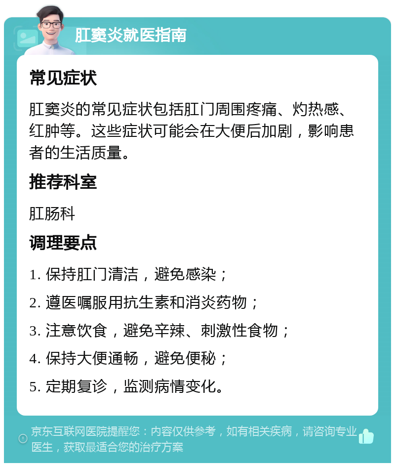 肛窦炎就医指南 常见症状 肛窦炎的常见症状包括肛门周围疼痛、灼热感、红肿等。这些症状可能会在大便后加剧，影响患者的生活质量。 推荐科室 肛肠科 调理要点 1. 保持肛门清洁，避免感染； 2. 遵医嘱服用抗生素和消炎药物； 3. 注意饮食，避免辛辣、刺激性食物； 4. 保持大便通畅，避免便秘； 5. 定期复诊，监测病情变化。