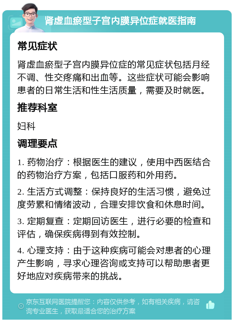 肾虚血瘀型子宫内膜异位症就医指南 常见症状 肾虚血瘀型子宫内膜异位症的常见症状包括月经不调、性交疼痛和出血等。这些症状可能会影响患者的日常生活和性生活质量，需要及时就医。 推荐科室 妇科 调理要点 1. 药物治疗：根据医生的建议，使用中西医结合的药物治疗方案，包括口服药和外用药。 2. 生活方式调整：保持良好的生活习惯，避免过度劳累和情绪波动，合理安排饮食和休息时间。 3. 定期复查：定期回访医生，进行必要的检查和评估，确保疾病得到有效控制。 4. 心理支持：由于这种疾病可能会对患者的心理产生影响，寻求心理咨询或支持可以帮助患者更好地应对疾病带来的挑战。