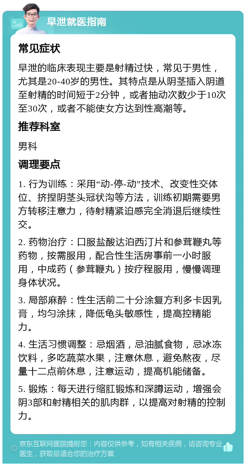 早泄就医指南 常见症状 早泄的临床表现主要是射精过快，常见于男性，尤其是20-40岁的男性。其特点是从阴茎插入阴道至射精的时间短于2分钟，或者抽动次数少于10次至30次，或者不能使女方达到性高潮等。 推荐科室 男科 调理要点 1. 行为训练：采用“动-停-动”技术、改变性交体位、挤捏阴茎头冠状沟等方法，训练初期需要男方转移注意力，待射精紧迫感完全消退后继续性交。 2. 药物治疗：口服盐酸达泊西汀片和参茸鞭丸等药物，按需服用，配合性生活房事前一小时服用，中成药（参茸鞭丸）按疗程服用，慢慢调理身体状况。 3. 局部麻醉：性生活前二十分涂复方利多卡因乳膏，均匀涂抹，降低龟头敏感性，提高控精能力。 4. 生活习惯调整：忌烟酒，忌油腻食物，忌冰冻饮料，多吃蔬菜水果，注意休息，避免熬夜，尽量十二点前休息，注意运动，提高机能储备。 5. 锻炼：每天进行缩肛锻炼和深蹲运动，增强会阴3部和射精相关的肌肉群，以提高对射精的控制力。