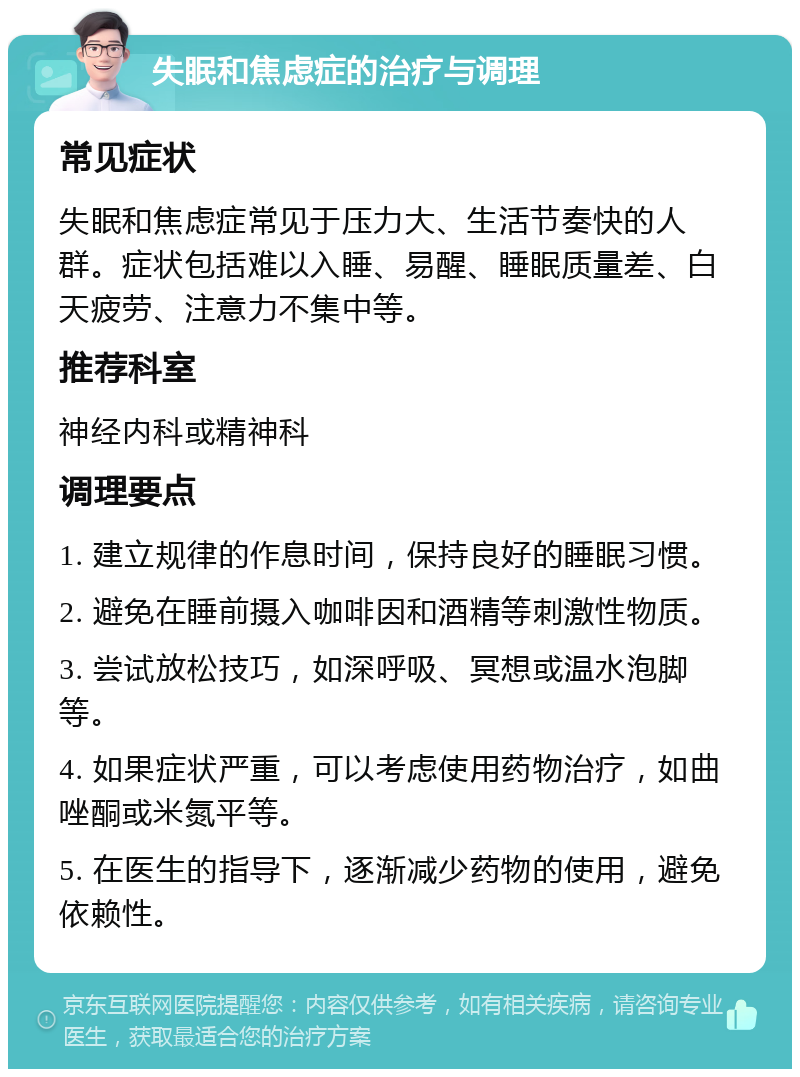 失眠和焦虑症的治疗与调理 常见症状 失眠和焦虑症常见于压力大、生活节奏快的人群。症状包括难以入睡、易醒、睡眠质量差、白天疲劳、注意力不集中等。 推荐科室 神经内科或精神科 调理要点 1. 建立规律的作息时间，保持良好的睡眠习惯。 2. 避免在睡前摄入咖啡因和酒精等刺激性物质。 3. 尝试放松技巧，如深呼吸、冥想或温水泡脚等。 4. 如果症状严重，可以考虑使用药物治疗，如曲唑酮或米氮平等。 5. 在医生的指导下，逐渐减少药物的使用，避免依赖性。