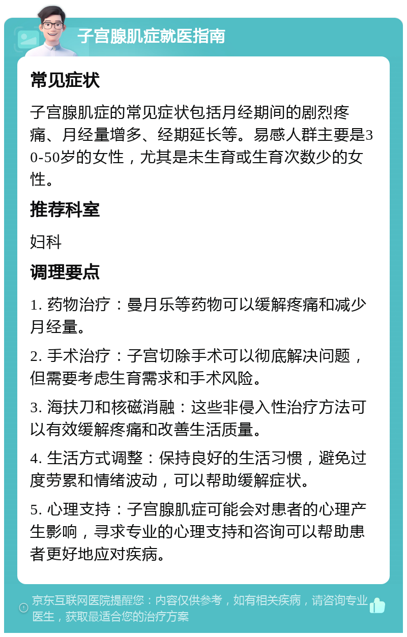 子宫腺肌症就医指南 常见症状 子宫腺肌症的常见症状包括月经期间的剧烈疼痛、月经量增多、经期延长等。易感人群主要是30-50岁的女性，尤其是未生育或生育次数少的女性。 推荐科室 妇科 调理要点 1. 药物治疗：曼月乐等药物可以缓解疼痛和减少月经量。 2. 手术治疗：子宫切除手术可以彻底解决问题，但需要考虑生育需求和手术风险。 3. 海扶刀和核磁消融：这些非侵入性治疗方法可以有效缓解疼痛和改善生活质量。 4. 生活方式调整：保持良好的生活习惯，避免过度劳累和情绪波动，可以帮助缓解症状。 5. 心理支持：子宫腺肌症可能会对患者的心理产生影响，寻求专业的心理支持和咨询可以帮助患者更好地应对疾病。