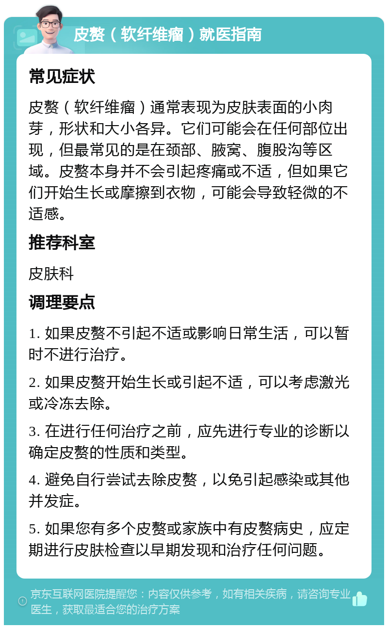 皮赘（软纤维瘤）就医指南 常见症状 皮赘（软纤维瘤）通常表现为皮肤表面的小肉芽，形状和大小各异。它们可能会在任何部位出现，但最常见的是在颈部、腋窝、腹股沟等区域。皮赘本身并不会引起疼痛或不适，但如果它们开始生长或摩擦到衣物，可能会导致轻微的不适感。 推荐科室 皮肤科 调理要点 1. 如果皮赘不引起不适或影响日常生活，可以暂时不进行治疗。 2. 如果皮赘开始生长或引起不适，可以考虑激光或冷冻去除。 3. 在进行任何治疗之前，应先进行专业的诊断以确定皮赘的性质和类型。 4. 避免自行尝试去除皮赘，以免引起感染或其他并发症。 5. 如果您有多个皮赘或家族中有皮赘病史，应定期进行皮肤检查以早期发现和治疗任何问题。