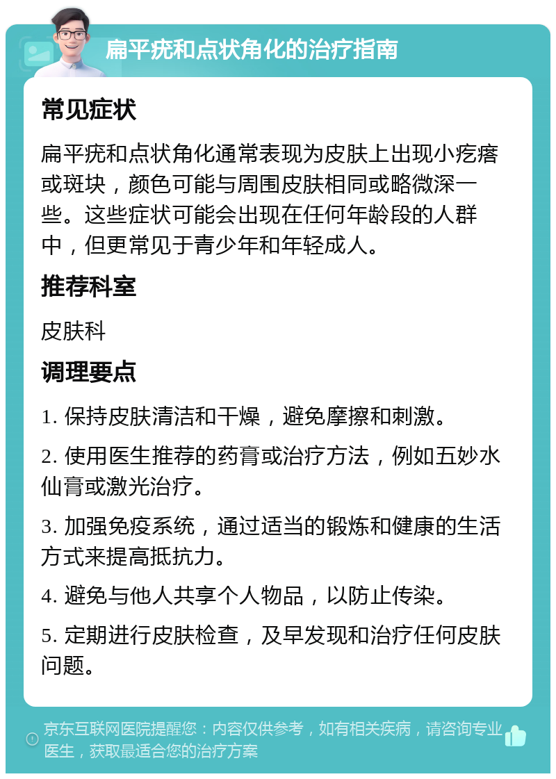 扁平疣和点状角化的治疗指南 常见症状 扁平疣和点状角化通常表现为皮肤上出现小疙瘩或斑块，颜色可能与周围皮肤相同或略微深一些。这些症状可能会出现在任何年龄段的人群中，但更常见于青少年和年轻成人。 推荐科室 皮肤科 调理要点 1. 保持皮肤清洁和干燥，避免摩擦和刺激。 2. 使用医生推荐的药膏或治疗方法，例如五妙水仙膏或激光治疗。 3. 加强免疫系统，通过适当的锻炼和健康的生活方式来提高抵抗力。 4. 避免与他人共享个人物品，以防止传染。 5. 定期进行皮肤检查，及早发现和治疗任何皮肤问题。