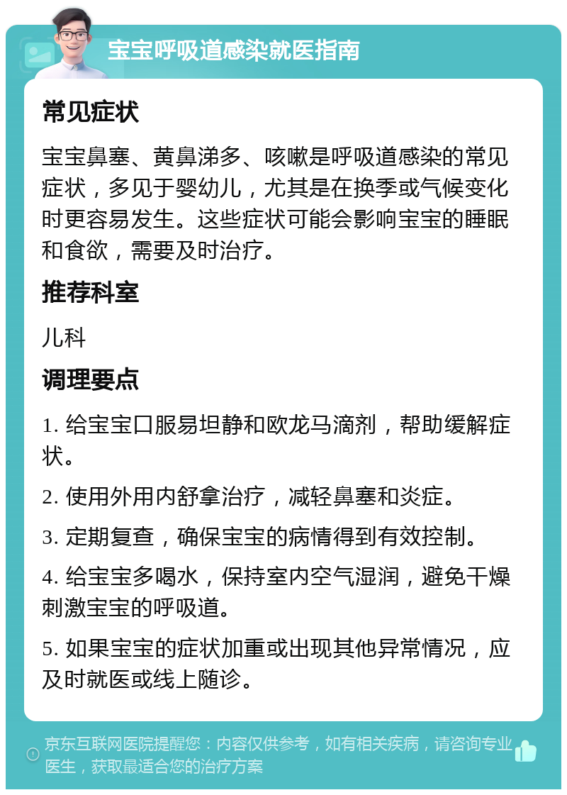 宝宝呼吸道感染就医指南 常见症状 宝宝鼻塞、黄鼻涕多、咳嗽是呼吸道感染的常见症状，多见于婴幼儿，尤其是在换季或气候变化时更容易发生。这些症状可能会影响宝宝的睡眠和食欲，需要及时治疗。 推荐科室 儿科 调理要点 1. 给宝宝口服易坦静和欧龙马滴剂，帮助缓解症状。 2. 使用外用内舒拿治疗，减轻鼻塞和炎症。 3. 定期复查，确保宝宝的病情得到有效控制。 4. 给宝宝多喝水，保持室内空气湿润，避免干燥刺激宝宝的呼吸道。 5. 如果宝宝的症状加重或出现其他异常情况，应及时就医或线上随诊。