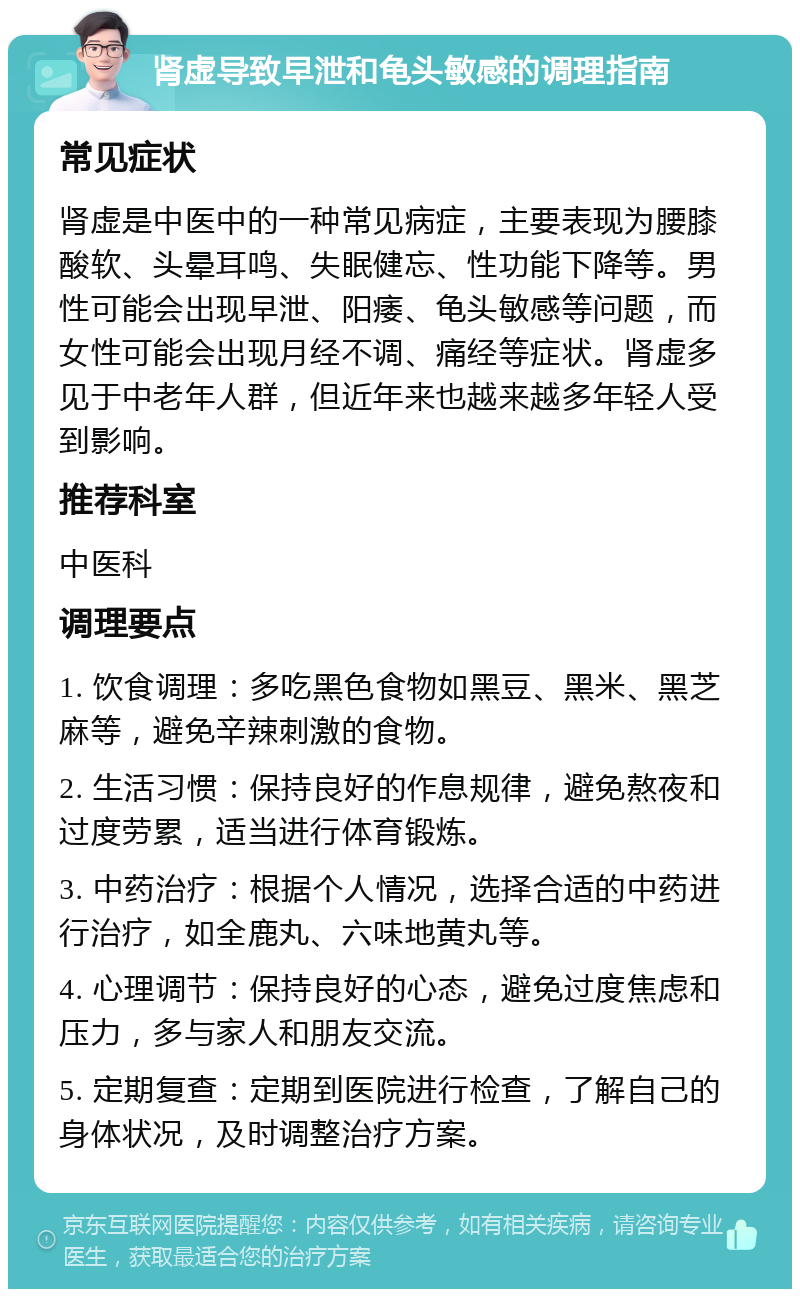 肾虚导致早泄和龟头敏感的调理指南 常见症状 肾虚是中医中的一种常见病症，主要表现为腰膝酸软、头晕耳鸣、失眠健忘、性功能下降等。男性可能会出现早泄、阳痿、龟头敏感等问题，而女性可能会出现月经不调、痛经等症状。肾虚多见于中老年人群，但近年来也越来越多年轻人受到影响。 推荐科室 中医科 调理要点 1. 饮食调理：多吃黑色食物如黑豆、黑米、黑芝麻等，避免辛辣刺激的食物。 2. 生活习惯：保持良好的作息规律，避免熬夜和过度劳累，适当进行体育锻炼。 3. 中药治疗：根据个人情况，选择合适的中药进行治疗，如全鹿丸、六味地黄丸等。 4. 心理调节：保持良好的心态，避免过度焦虑和压力，多与家人和朋友交流。 5. 定期复查：定期到医院进行检查，了解自己的身体状况，及时调整治疗方案。