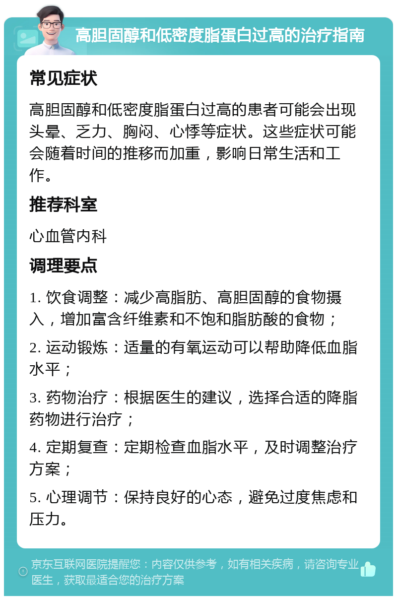 高胆固醇和低密度脂蛋白过高的治疗指南 常见症状 高胆固醇和低密度脂蛋白过高的患者可能会出现头晕、乏力、胸闷、心悸等症状。这些症状可能会随着时间的推移而加重，影响日常生活和工作。 推荐科室 心血管内科 调理要点 1. 饮食调整：减少高脂肪、高胆固醇的食物摄入，增加富含纤维素和不饱和脂肪酸的食物； 2. 运动锻炼：适量的有氧运动可以帮助降低血脂水平； 3. 药物治疗：根据医生的建议，选择合适的降脂药物进行治疗； 4. 定期复查：定期检查血脂水平，及时调整治疗方案； 5. 心理调节：保持良好的心态，避免过度焦虑和压力。