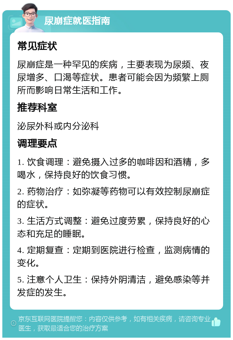 尿崩症就医指南 常见症状 尿崩症是一种罕见的疾病，主要表现为尿频、夜尿增多、口渴等症状。患者可能会因为频繁上厕所而影响日常生活和工作。 推荐科室 泌尿外科或内分泌科 调理要点 1. 饮食调理：避免摄入过多的咖啡因和酒精，多喝水，保持良好的饮食习惯。 2. 药物治疗：如弥凝等药物可以有效控制尿崩症的症状。 3. 生活方式调整：避免过度劳累，保持良好的心态和充足的睡眠。 4. 定期复查：定期到医院进行检查，监测病情的变化。 5. 注意个人卫生：保持外阴清洁，避免感染等并发症的发生。