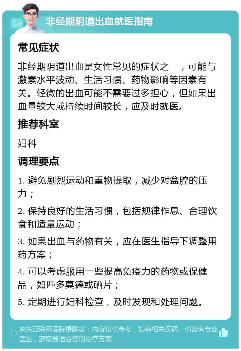 非经期阴道出血就医指南 常见症状 非经期阴道出血是女性常见的症状之一，可能与激素水平波动、生活习惯、药物影响等因素有关。轻微的出血可能不需要过多担心，但如果出血量较大或持续时间较长，应及时就医。 推荐科室 妇科 调理要点 1. 避免剧烈运动和重物提取，减少对盆腔的压力； 2. 保持良好的生活习惯，包括规律作息、合理饮食和适量运动； 3. 如果出血与药物有关，应在医生指导下调整用药方案； 4. 可以考虑服用一些提高免疫力的药物或保健品，如匹多莫德或硒片； 5. 定期进行妇科检查，及时发现和处理问题。