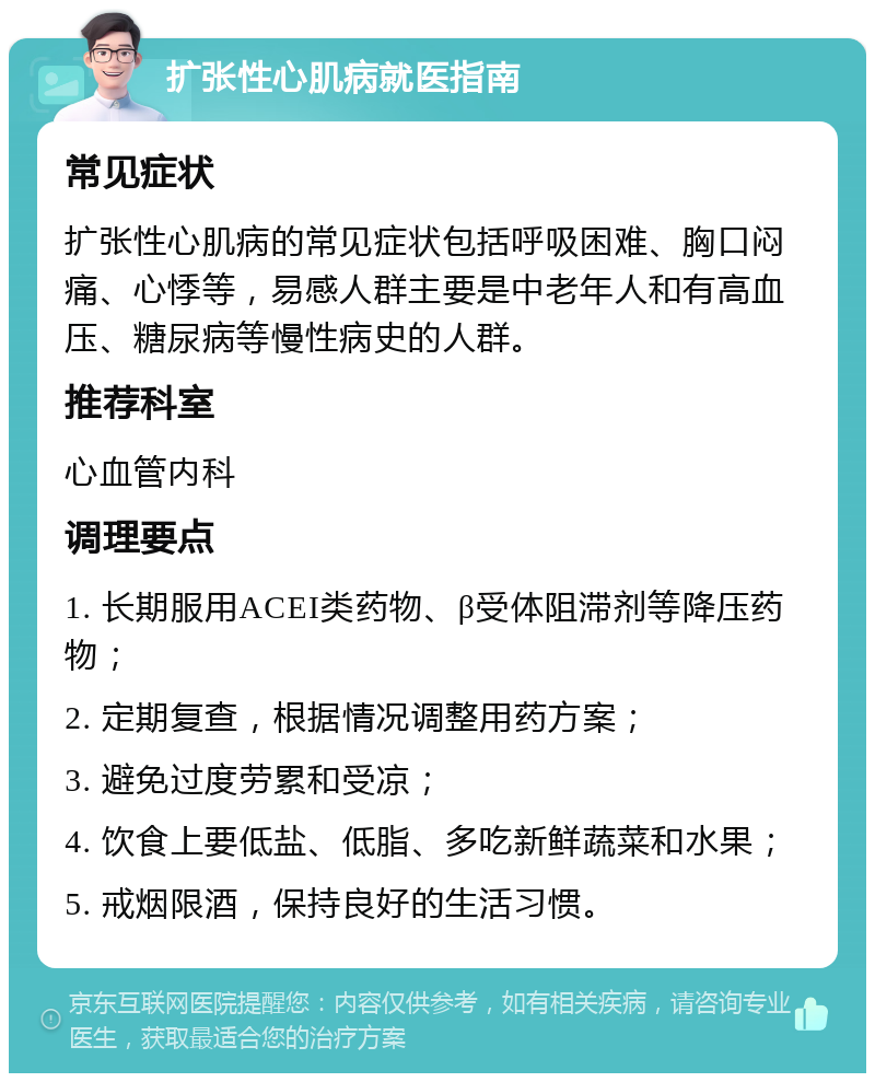 扩张性心肌病就医指南 常见症状 扩张性心肌病的常见症状包括呼吸困难、胸口闷痛、心悸等，易感人群主要是中老年人和有高血压、糖尿病等慢性病史的人群。 推荐科室 心血管内科 调理要点 1. 长期服用ACEI类药物、β受体阻滞剂等降压药物； 2. 定期复查，根据情况调整用药方案； 3. 避免过度劳累和受凉； 4. 饮食上要低盐、低脂、多吃新鲜蔬菜和水果； 5. 戒烟限酒，保持良好的生活习惯。