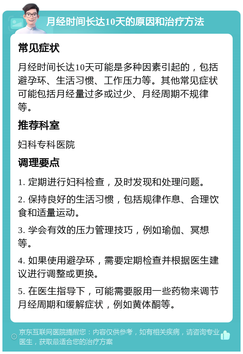 月经时间长达10天的原因和治疗方法 常见症状 月经时间长达10天可能是多种因素引起的，包括避孕环、生活习惯、工作压力等。其他常见症状可能包括月经量过多或过少、月经周期不规律等。 推荐科室 妇科专科医院 调理要点 1. 定期进行妇科检查，及时发现和处理问题。 2. 保持良好的生活习惯，包括规律作息、合理饮食和适量运动。 3. 学会有效的压力管理技巧，例如瑜伽、冥想等。 4. 如果使用避孕环，需要定期检查并根据医生建议进行调整或更换。 5. 在医生指导下，可能需要服用一些药物来调节月经周期和缓解症状，例如黄体酮等。