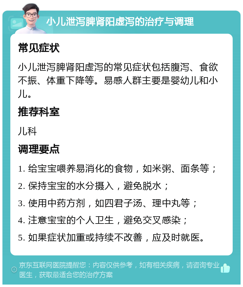 小儿泄泻脾肾阳虚泻的治疗与调理 常见症状 小儿泄泻脾肾阳虚泻的常见症状包括腹泻、食欲不振、体重下降等。易感人群主要是婴幼儿和小儿。 推荐科室 儿科 调理要点 1. 给宝宝喂养易消化的食物，如米粥、面条等； 2. 保持宝宝的水分摄入，避免脱水； 3. 使用中药方剂，如四君子汤、理中丸等； 4. 注意宝宝的个人卫生，避免交叉感染； 5. 如果症状加重或持续不改善，应及时就医。