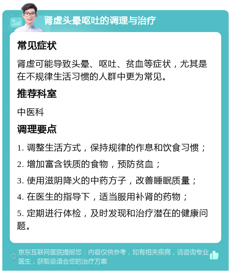 肾虚头晕呕吐的调理与治疗 常见症状 肾虚可能导致头晕、呕吐、贫血等症状，尤其是在不规律生活习惯的人群中更为常见。 推荐科室 中医科 调理要点 1. 调整生活方式，保持规律的作息和饮食习惯； 2. 增加富含铁质的食物，预防贫血； 3. 使用滋阴降火的中药方子，改善睡眠质量； 4. 在医生的指导下，适当服用补肾的药物； 5. 定期进行体检，及时发现和治疗潜在的健康问题。