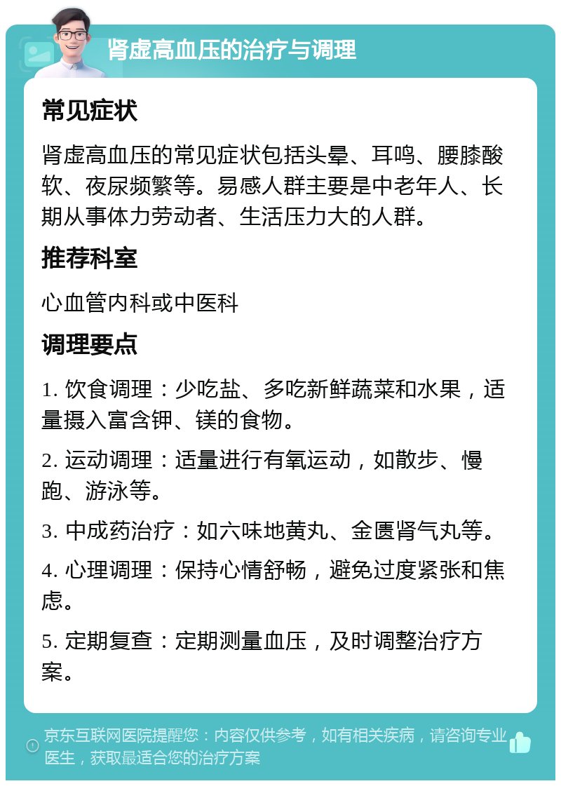 肾虚高血压的治疗与调理 常见症状 肾虚高血压的常见症状包括头晕、耳鸣、腰膝酸软、夜尿频繁等。易感人群主要是中老年人、长期从事体力劳动者、生活压力大的人群。 推荐科室 心血管内科或中医科 调理要点 1. 饮食调理：少吃盐、多吃新鲜蔬菜和水果，适量摄入富含钾、镁的食物。 2. 运动调理：适量进行有氧运动，如散步、慢跑、游泳等。 3. 中成药治疗：如六味地黄丸、金匮肾气丸等。 4. 心理调理：保持心情舒畅，避免过度紧张和焦虑。 5. 定期复查：定期测量血压，及时调整治疗方案。